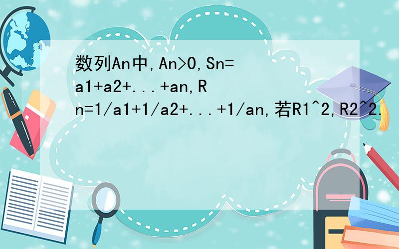 数列An中,An>0,Sn=a1+a2+...+an,Rn=1/a1+1/a2+...+1/an,若R1^2,R2^2.