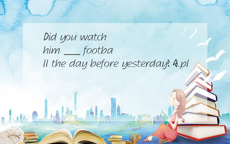 Did you watch him ___ football the day before yesterday?A.pl
