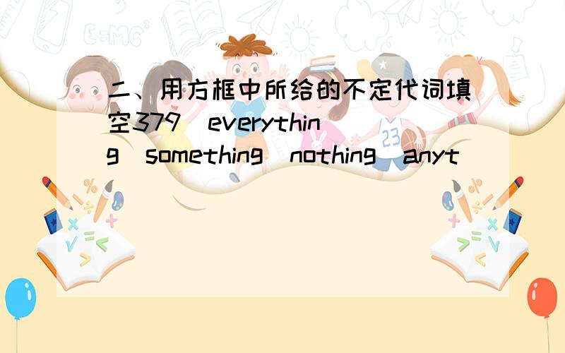 二、用方框中所给的不定代词填空379　everything　something　nothing　anyt．．．