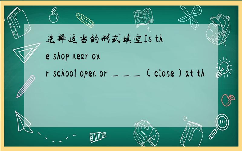 选择适当的形式填空Is the shop near our school open or ___(close)at th