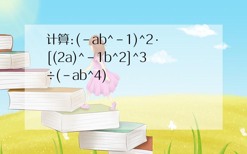 计算:(-ab^-1)^2·[(2a)^-1b^2]^3÷(-ab^4)