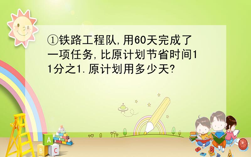 ①铁路工程队,用60天完成了一项任务,比原计划节省时间11分之1.原计划用多少天?