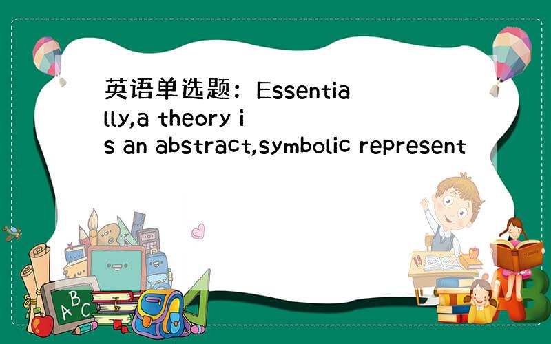 英语单选题：Essentially,a theory is an abstract,symbolic represent