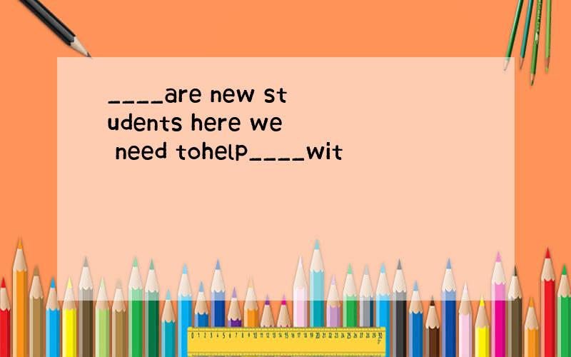____are new students here we need tohelp____wit