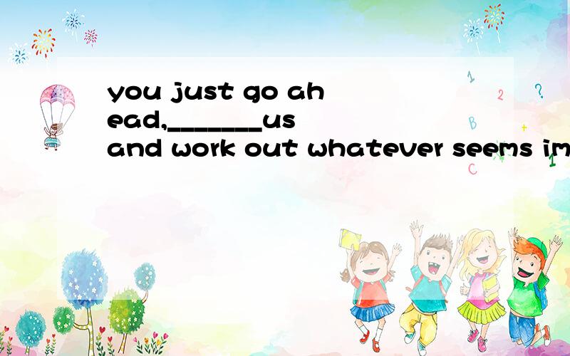 you just go ahead,_______us and work out whatever seems impo