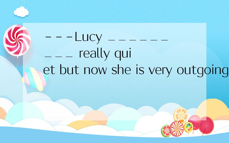 ---Lucy _________ really quiet but now she is very outgoing.