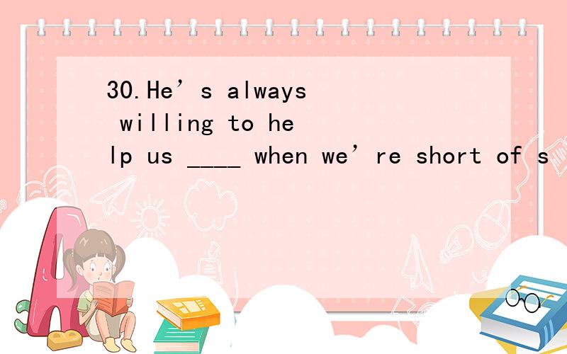 30.He’s always willing to help us ____ when we’re short of s