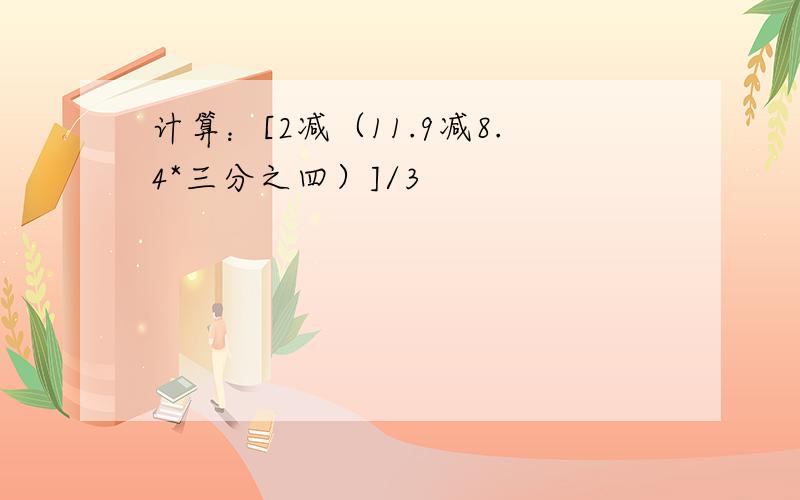 计算：[2减（11.9减8.4*三分之四）]/3