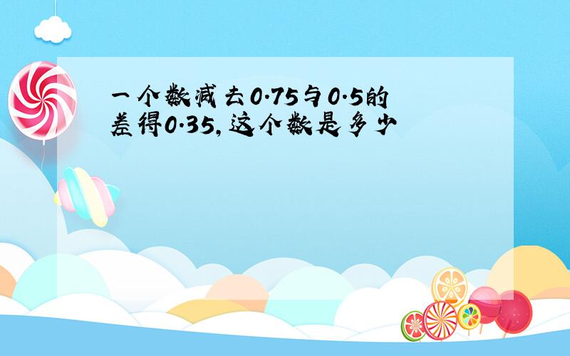 一个数减去0.75与0.5的差得0.35,这个数是多少