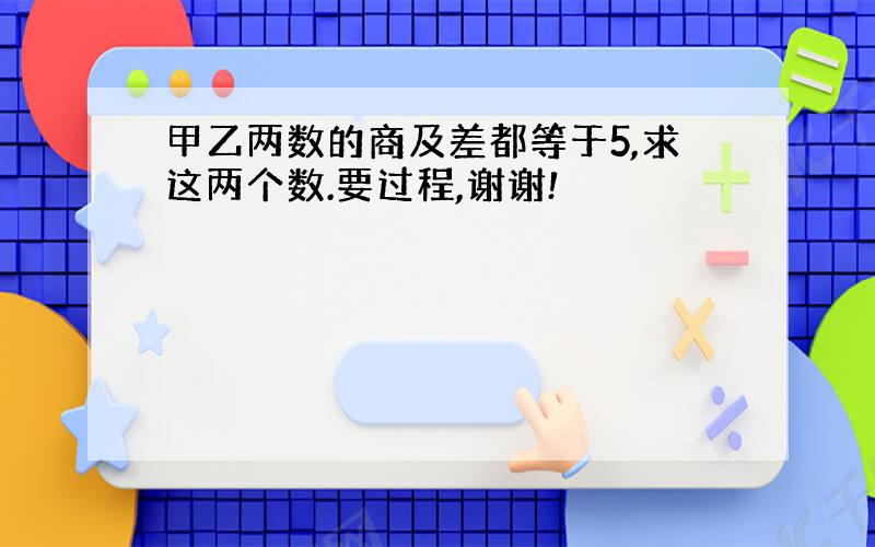 甲乙两数的商及差都等于5,求这两个数.要过程,谢谢!