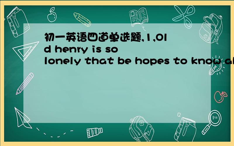初一英语四道单选题,1,Old henry is so lonely that be hopes to know abo