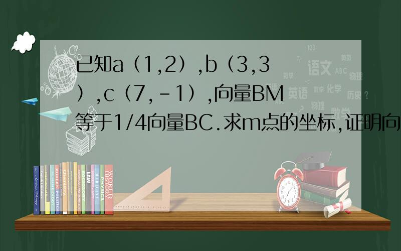 已知a（1,2）,b（3,3）,c（7,-1）,向量BM等于1/4向量BC.求m点的坐标,证明向量OM平行向量AB