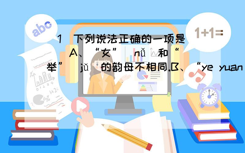 （1）下列说法正确的一项是（ ） A、“女”（nǚ）和“举”（jǔ）的韵母不相同.B、“ye yuan ji x