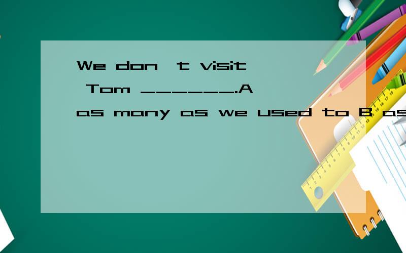 We don't visit Tom ______.A as many as we used to B as much