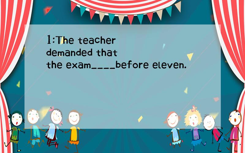 1:The teacher demanded that the exam____before eleven.