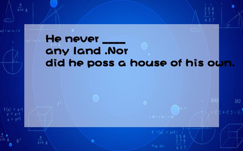 He never ____ any land .Nor did he poss a house of his own.