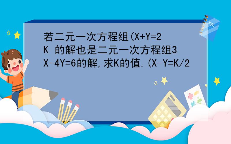 若二元一次方程组(X+Y=2K 的解也是二元一次方程组3X-4Y=6的解,求K的值.(X-Y=K/2