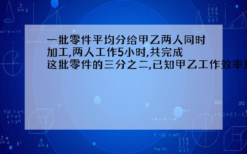 一批零件平均分给甲乙两人同时加工,两人工作5小时,共完成这批零件的三分之二,已知甲乙工作效率是5比3：