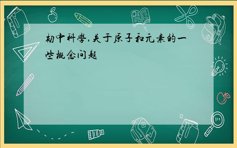 初中科学,关于原子和元素的一些概念问题