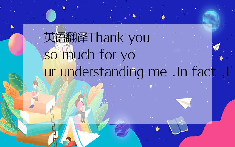 英语翻译Thank you so much for your understanding me .In fact ,I