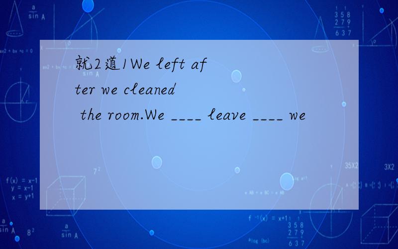就2道1We left after we cleaned the room.We ____ leave ____ we