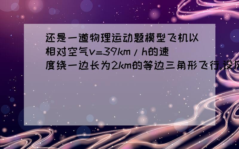 还是一道物理运动题模型飞机以相对空气v=39km/h的速度绕一边长为2km的等边三角形飞行,设风速u=21km/h,方向