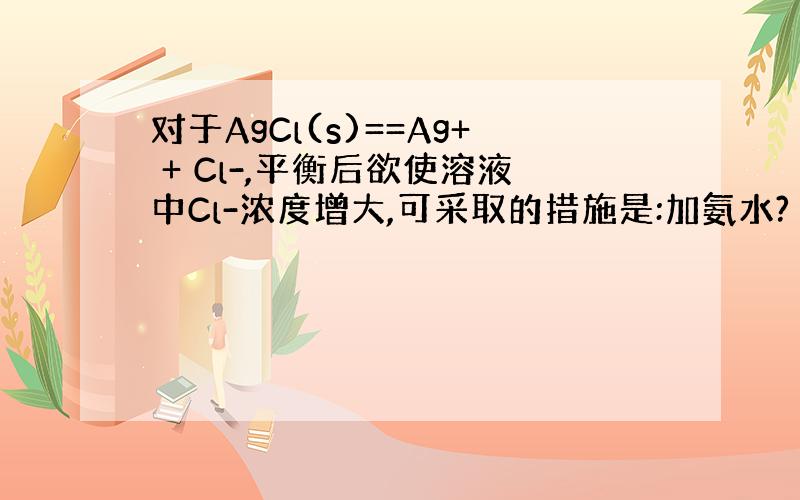对于AgCl(s)==Ag+ + Cl-,平衡后欲使溶液中Cl-浓度增大,可采取的措施是:加氨水?