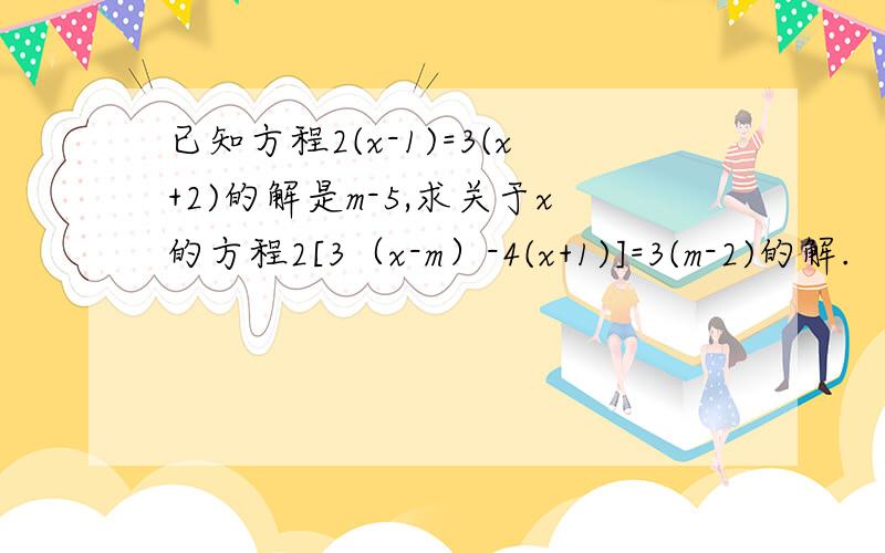已知方程2(x-1)=3(x+2)的解是m-5,求关于x的方程2[3（x-m）-4(x+1)]=3(m-2)的解.