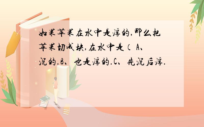 如果苹果在水中是浮的,那么把苹果切成块,在水中是（ A、沉的.B、也是浮的.C、先沉后浮.