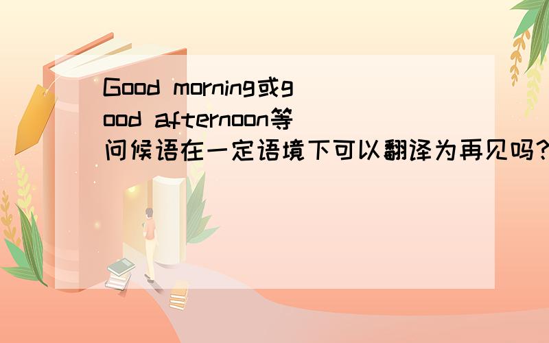 Good morning或good afternoon等问候语在一定语境下可以翻译为再见吗？