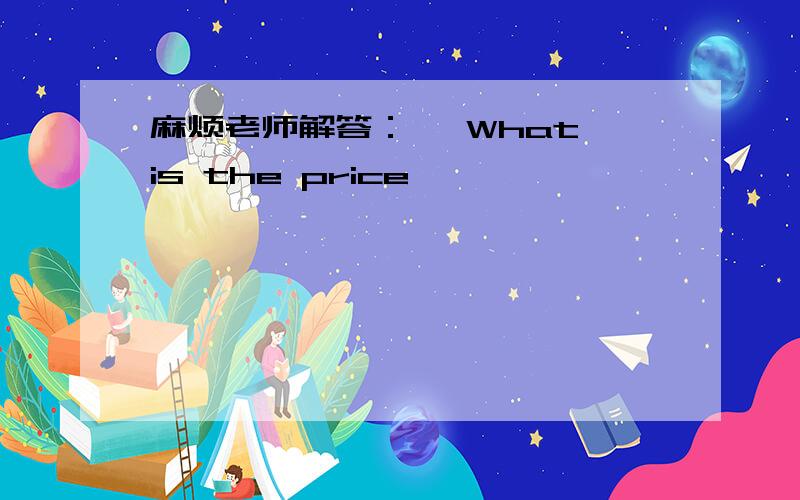 麻烦老师解答：— What is the price