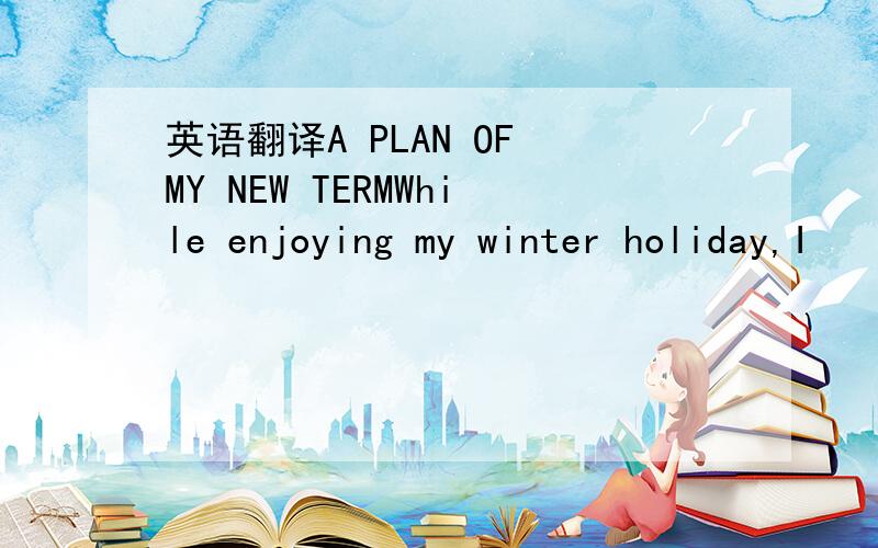 英语翻译A PLAN OF MY NEW TERMWhile enjoying my winter holiday,I