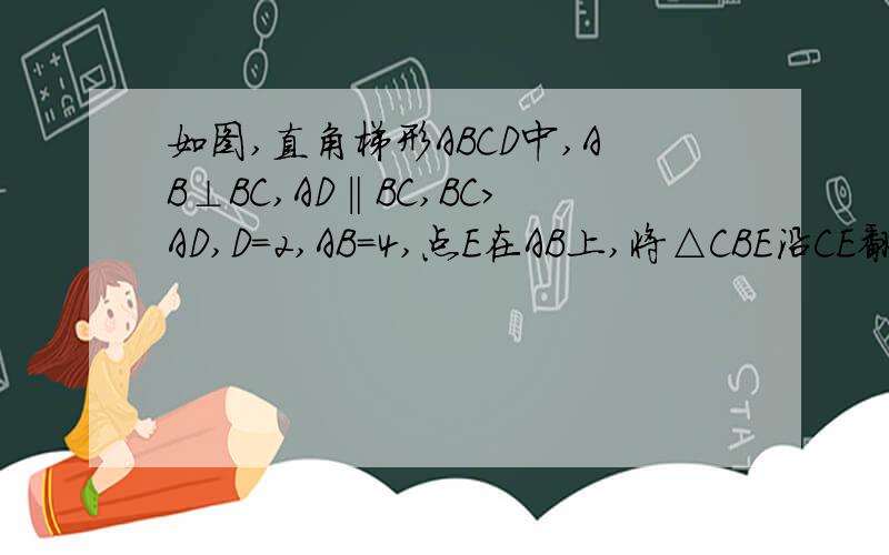 如图,直角梯形ABCD中,AB⊥BC,AD‖BC,BC>AD,D=2,AB=4,点E在AB上,将△CBE沿CE翻折,使得