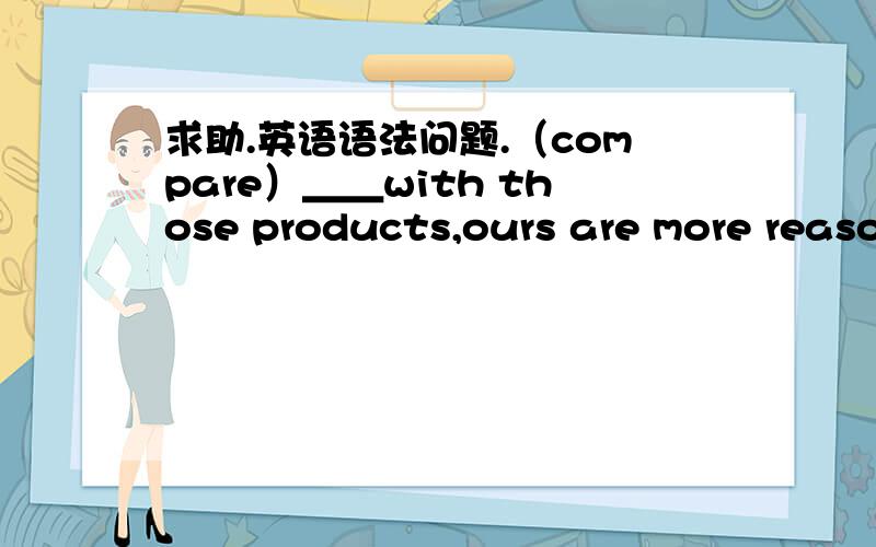 求助.英语语法问题.（compare）＿＿with those products,ours are more reaso