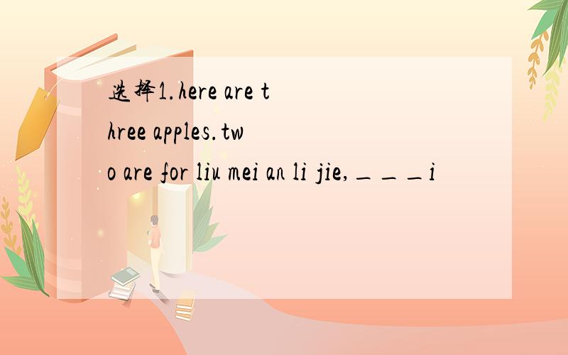 选择1.here are three apples.two are for liu mei an li jie,___i