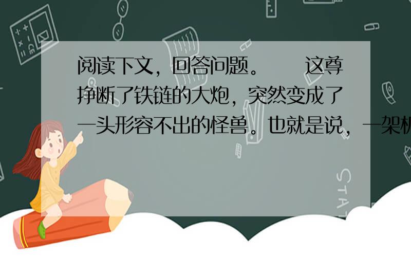 阅读下文，回答问题。　　这尊挣断了铁链的大炮，突然变成了一头形容不出的怪兽。也就是说，一架机器变成了一只怪物。这件沉重的