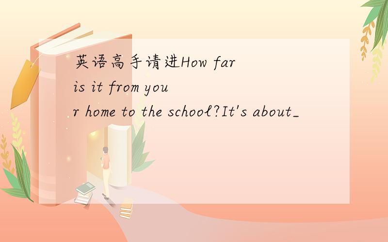 英语高手请进How far is it from your home to the school?It's about_