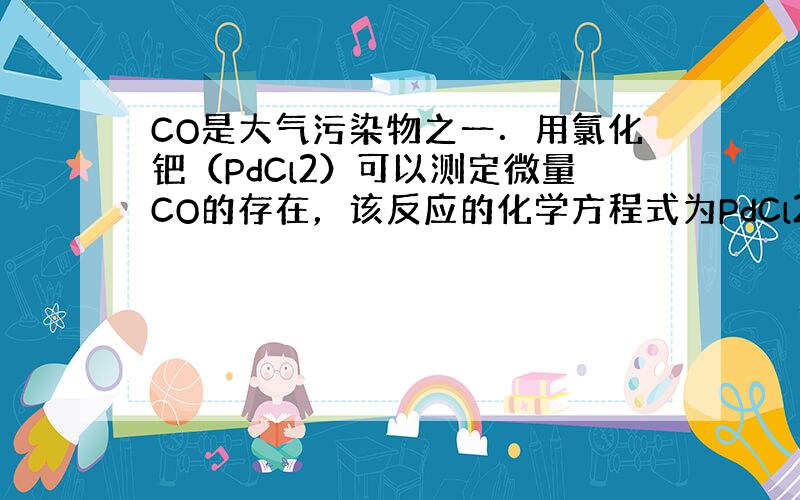 CO是大气污染物之一．用氯化钯（PdCl2）可以测定微量CO的存在，该反应的化学方程式为PdCl2+CO+H2O=Pd↓