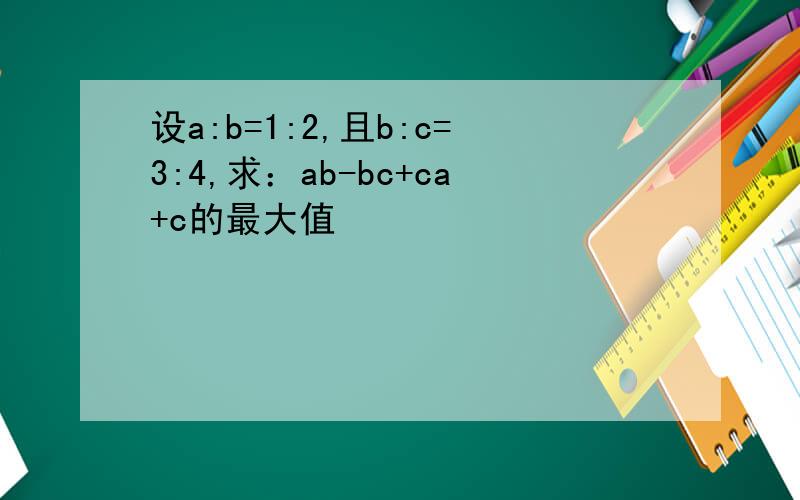 设a:b=1:2,且b:c=3:4,求：ab-bc+ca+c的最大值