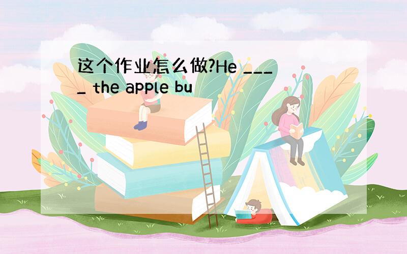 这个作业怎么做?He ____ the apple bu