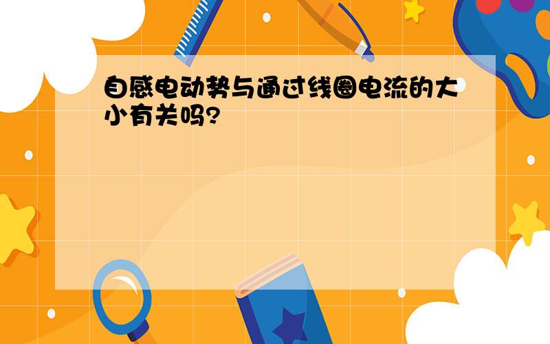 自感电动势与通过线圈电流的大小有关吗?