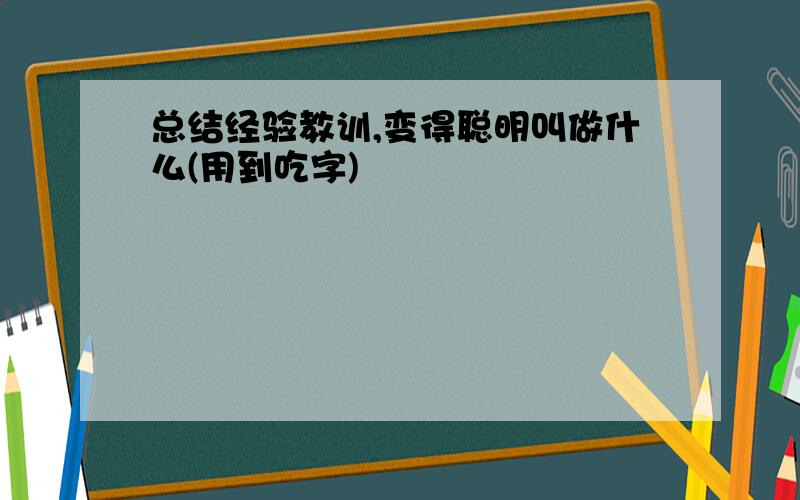 总结经验教训,变得聪明叫做什么(用到吃字)