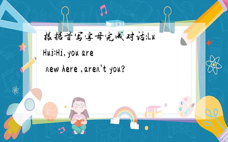 根据首写字母完成对话：Lu Hui:Hi,you are new here ,aren't you?