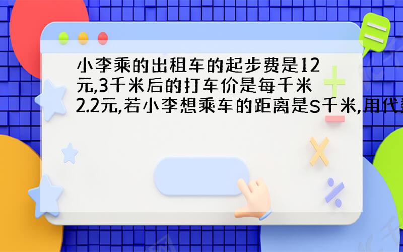 小李乘的出租车的起步费是12元,3千米后的打车价是每千米2.2元,若小李想乘车的距离是S千米,用代数式表示她