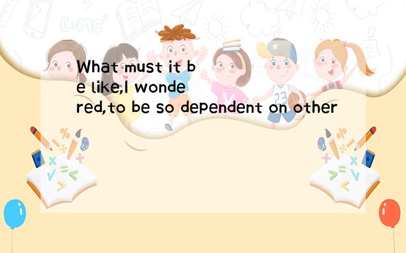 What must it be like,I wondered,to be so dependent on other