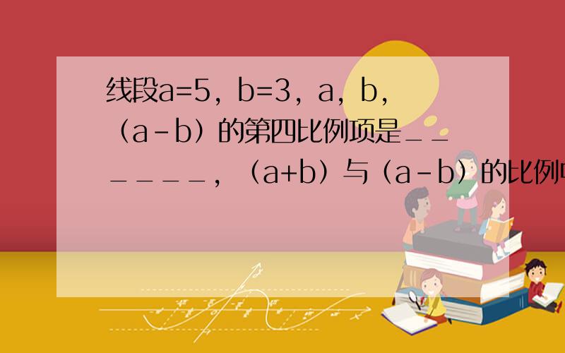 线段a=5，b=3，a，b，（a-b）的第四比例项是______，（a+b）与（a-b）的比例中项是______．