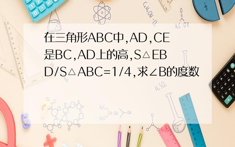 在三角形ABC中,AD,CE是BC,AD上的高,S△EBD/S△ABC=1/4,求∠B的度数