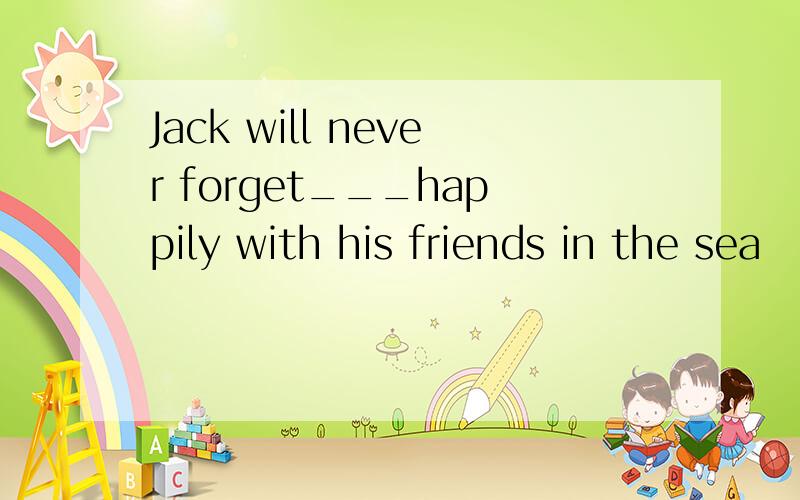 Jack will never forget___happily with his friends in the sea