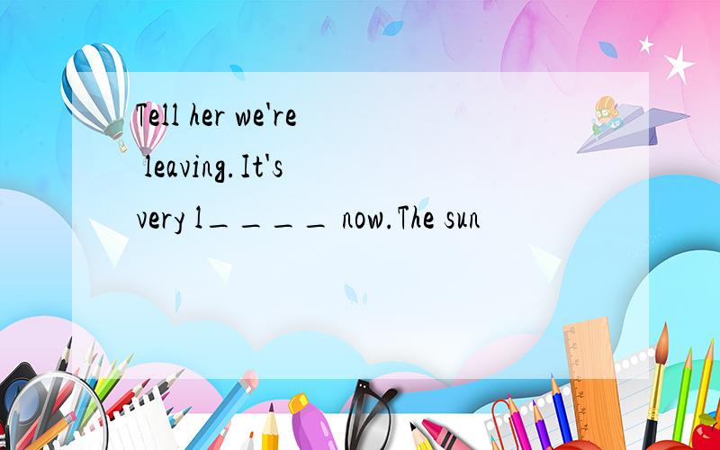 Tell her we're leaving.It's very l____ now.The sun