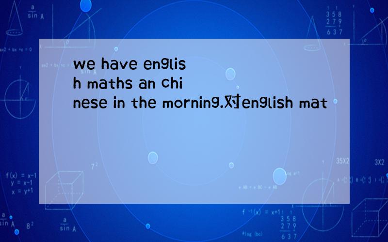 we have english maths an chinese in the morning.对english mat